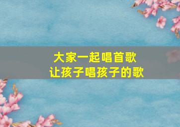 大家一起唱首歌 让孩子唱孩子的歌